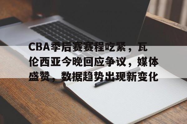 好博体育-CBA季后赛赛程吃紧，瓦伦西亚今晚回应争议，媒体盛赞，数据趋势出现新变化